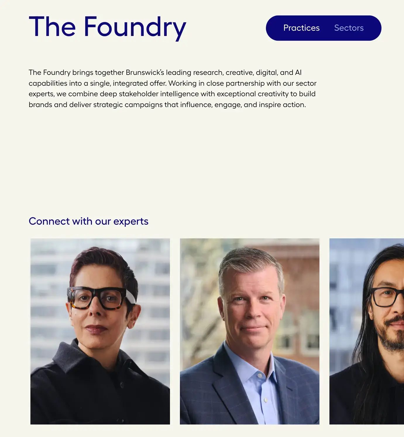 Our practices landing page view of the foundry section: featuring the following text and a row of expert headshots in various offices around the globe. The Foundry brings together Brunswick’s leading research, creative, digital, and AI capabilities into a single, integrated offer. Working in close partnership with our sector experts, we combine deep stakeholder intelligence with exceptional creativity to build brands and deliver strategic campaigns that influence, engage, and inspire action.